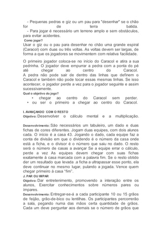 - Pequenas pedras e giz ou um pau para "desenhar" se o chão
for de terra batida.
- Para jogar é necessário um terreno amplo e sem obstáculos,
para evitar acidentes.
Como jogar?
Usar o giz ou o pau para desenhar no chão uma grande espiral
(Caracol) com duas ou três voltas. As voltas devem ser largas, de
forma a que os jogadores se movimentem com relativa facilidade.
O primeiro jogador coloca-se no início do Caracol e atira a sua
pedrinha. O jogador deve empurrar a pedra com a ponta do pé
até chegar ao centro do Caracol.
A pedra não pode sair de dentro das linhas que definem o
Caracol e também não pode tocar essas mesmas linhas. Se isso
acontecer, o jogador perde a vez para o jogador seguinte e assim
sucessivamente.
Qual o objetivo do jogo?
• chegar ao centro do Caracol sem perder.
• ou ser o primeiro a chegar ao centro do Caracol.
I. AVANÇANDO COM O RESTO
Objetivo: Desenvolver o cálculo mental e a multiplicação.
Desenvolvimento: São necessários um tabuleiro, um dado e duas
fichas de cores diferentes. Jogam duas equipes, com dois alunos
cada. O início é a casa 43. Jogando o dado, cada equipe faz a
conta de divisão em que o dividendo é o número da casa onde
está a ficha, e o divisor é o número que saiu no dado. O resto
será o número de casas a avançar Se a equipe errar o cálculo,
perde a vez As equipes devem chegar com suas fichas
exatamente à casa marcada com a palavra fim. Se o resto obtido
der um resultado que levada .a ficha a ultrapassar esse ponto, ela
deve continuar no mesmo lugar, pulando a jogada. Vence quem
chegar primeiro à casa “fim”.
J. PAR OU IMPAR
Objetivo: Dar entretenimento, promovendo a interação entre os
alunos, Exercitar conhecimentos sobre números pares ou
ímpares.
Desenvolvimento: Entregar-se-á a cada participante 10 ou 15 grãos
de feijão, grão-de-bico ou lentilhas. Os participantes percorrerão
a sala, pegando numa das mãos certa quantidade de grãos.
Cada um deve perguntar aos demais se o número de grãos que
 