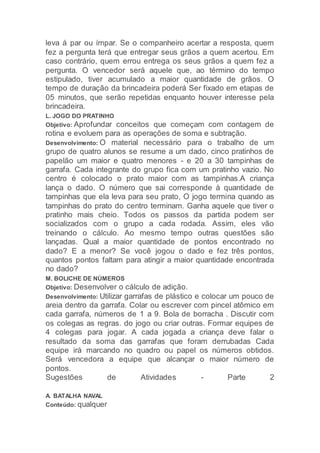 leva á par ou ímpar. Se o companheiro acertar a resposta, quem
fez a pergunta terá que entregar seus grãos a quem acertou. Em
caso contrário, quem errou entrega os seus grãos a quem fez a
pergunta. O vencedor será aquele que, ao término do tempo
estipulado, tiver acumulado a maior quantidade de grãos. O
tempo de duração da brincadeira poderá Ser fixado em etapas de
05 minutos, que serão repetidas enquanto houver interesse pela
brincadeira.
L. JOGO DO PRATINHO
Objetivo: Aprofundar conceitos que começam com contagem de
rotina e evoluem para as operações de soma e subtração.
Desenvolvimento: O material necessário para o trabalho de um
grupo de quatro alunos se resume a um dado, cinco pratinhos de
papelão um maior e quatro menores - e 20 a 30 tampinhas de
garrafa. Cada integrante do grupo fica com um pratinho vazio. No
centro é colocado o prato maior com as tampinhas.A criança
lança o dado. O número que sai corresponde à quantidade de
tampinhas que ela leva para seu prato, O jogo termina quando as
tampinhas do prato do centro terminam. Ganha aquele que tiver o
pratinho mais cheio. Todos os passos da partida podem ser
socializados com o grupo a cada rodada. Assim, eles vão
treinando o cálculo. Ao mesmo tempo outras questões são
lançadas. Qual a maior quantidade de pontos encontrado no
dado? E a menor? Se você jogou o dado e fez três pontos,
quantos pontos faltam para atingir a maior quantidade encontrada
no dado?
M. BOLICHE DE NÚMEROS
Objetivo: Desenvolver o cálculo de adição.
Desenvolvimento: Utilizar garrafas de plástico e colocar um pouco de
areia dentro da garrafa. Colar ou escrever com pincel atômico em
cada garrafa, números de 1 a 9. Bola de borracha . Discutir com
os colegas as regras. do jogo ou criar outras. Formar equipes de
4 colegas para jogar. A cada jogada a criança deve falar o
resultado da soma das garrafas que foram derrubadas Cada
equipe irá marcando no quadro ou papel os números obtidos.
Será vencedora a equipe que alcançar o maior número de
pontos.
Sugestões de Atividades - Parte 2
A. BATALHA NAVAL
Conteúdo: qualquer
 