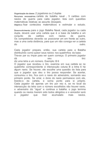 Organização da classe: 2 jogadores ou 2 duplas
Recursos necessários: cartela de batalha naval , 5 cartões com
navios de guerra para cada jogador, lista com questões
matemáticas relativas ao assunto desejado.
Objetivo: fixar conteúdos matemáticos e estimular o estudo.
Desenvolvimento: para o jogo Batalha Naval, cada jogador ou cada
dupla, deverá usar uma cartela que é a base da batalha e um
conjunto de cartões com navios de guerra.
Os competidores deverão se posicionar um em frente ao outro,
mas a uma certa distância, para que um não consiga ver a cartela
do outro.
Cada jogador prepara, então, sua cartela para a Batalha
distribuindo como quiser seus navios nos quadrinhos da base.
Tira-se par ou ímpar para ver quem começa. O primeiro jogador
dá seu tiro:
diz uma letra e um número. Exemplo: B 6
O jogador que recebeu o tiro, examina em sua cartela se no
quadrinho correspondente à intersecção coluna B a linha 6 há
algum navio. Se houver, ele escolhe uma questão da lista para
que o jogador que deu o tiro possa responder. Se acertar,
consumou o tiro, fica com o navio do adversário, somando seu
primeiro ponto. Se errar, o dono do navio permanece com ele,
tirando-o da cartela, e soma ponto para si próprio.
Cada jogador dá apenas um tiro por vez e, se no local da
intersecção da letra com o número escolhidos não houver navio,
o adversário diz “água” e continua a batalha. o jogo termina
quando os navios tiverem sido todos atingidos e o vencedor será
o jogador que tiver acumulado mais navios.
 