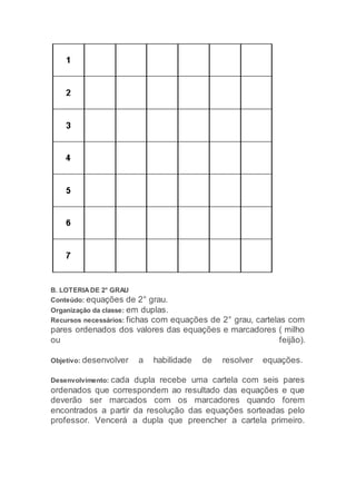 B. LOTERIA DE 2° GRAU
Conteúdo: equações de 2° grau.
Organização da classe: em duplas.
Recursos necessários: fichas com equações de 2° grau, cartelas com
pares ordenados dos valores das equações e marcadores ( milho
ou feijão).
Objetivo: desenvolver a habilidade de resolver equações.
Desenvolvimento: cada dupla recebe uma cartela com seis pares
ordenados que correspondem ao resultado das equações e que
deverão ser marcados com os marcadores quando forem
encontrados a partir da resolução das equações sorteadas pelo
professor. Vencerá a dupla que preencher a cartela primeiro.
 