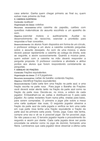 casa anterior. Ganha quem chegar primeiro ao final ou, quem
estiver mais próximo do final.
E. CAIXINHA SURPRESA
Conteúdo: qualquer
Organização da classe: coletiva
Recursos necessários: uma caixinha de papelão, cartões com
questões matemáticas do assunto escolhido e um aparelho de
som.
Objetivo: exercitar motora e auditivamente. Auxiliar no
desenvolvimento do raciocínio, exercitar a prontidão para
respostas e fixar conceitos..
Desenvolvimento: os alunos ficam dispostos em forma de um círculo,
o professor entrega a um aluno a caixinha contendo perguntas
sobre o assunto desejado. Ao som de uma música, o aluno
deverá passar rapidamente a caixinha ao colega da direita, este
ao seguinte, e assim sucessivamente. Quando a música parar,
quem estiver com a caixinha na mão deverá responder a
pergunta proposta. O professor coordena a atividade e atribui
pontos aos alunos que forem respondendo corretamente as
perguntas.
F. BARALHO DE FRAÇÕES
Conteúdo: frações equivalentes.
Organização da classe: 2 á 5 jogadores
Recursos necessários: cartas de baralho contendo frações.
Objetivo: Identificar frações equivalentes
Desenvolvimento: Cada carta tem uma fração na parte azul, e uma
fração escrita na parte rosa . Para jogar o Baralho de Frações
você deverá estar atento tanto na fração da parte azul como na
fração da parte rosa. Decide-se, no início, a ordem de cada
jogador. Embaralham-se as cartas e distribuem-se 5 para cada
jogador. As cartas restantes ficam numa pilha, viradas para baixo,
para serem compradas. O primeiro a jogar põe sobre a mesa
uma carta qualquer das suas, O segundo jogador observa a
fração da parte azul da carta jogada e verifica se tem uma carta
em cuja parte rosa tenha uma fração equivalente a fração da
parte azul da primeira carta posta. Tendo, joga. Caso não tenha,
compra uma vez e vê se é possível jogar. Se for possível, joga.
Se não passa a vez, O terceiro jogador repete o procedimento do
segundo e assim por diante. Cada carta jogada deve ser posta
encostada na anterior como no jogo de dominó, formando uma
fileira. Lembramos que cada jogador deve observar a última carta
 