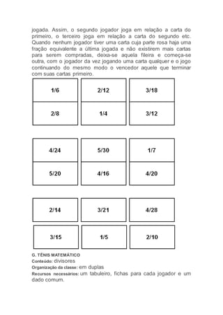 jogada. Assim, o segundo jogador joga em relação a carta do
primeiro, o terceiro joga em relação a carta do segundo etc.
Quando nenhum jogador tiver uma carta cuja parte rosa haja uma
fração equivalente a última jogada e não existirem mais cartas
para serem compradas, deixa-se aquela fileira e começa-se
outra, com o jogador da vez jogando uma carta qualquer e o jogo
continuando do mesmo modo o vencedor aquele que terminar
com suas cartas primeiro.
G. TÊNIS MATEMÁTICO
Conteúdo: divisores
Organização da classe: em duplas
Recursos necessários: um tabuleiro, fichas para cada jogador e um
dado comum.
 