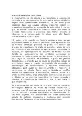 ASPECTOS HISTÓRICOS E CULTURAIS
O desenvolvimento da ciência e da tecnologia, o crescimento
comercial e as necessidades de sistematizar nossas atividades
exigem mais conhecimento matemático, de um modo geral,
podemos dizer que poucas ciências modernas podem ser
ensinadas e aprendidas sem o auxilio da Matemática, é por isso
que, ao ensinar Matemática, o professor deve usar todos os
recursos necessários e possíveis para manter presente o
interesse e a compreensão do aluno, pois são fatores
indispensáveis à aprendizagem
Há muitos anos quando os homens contavam seus animais
empilhando varetas ou reunindo pedrinhas, para registrar os dias
os homens primitivos gravavam na pedra, nos troncos das
árvores, ou modelavam na argila os primeiros sinais de uma
escrita numérica. Os processos de medir e contar, bem como os
registros, se aperfeiçoaram no decorrer da história humana.
Devido ao aprimoramento das atividades comerciais os
processos de medir e contar também tiveram de ser atualizados
para seguir as mudanças da sociedade. A partir das grandes
descobertas e à medida que os povos de diferentes culturas se
encontraram, surge a grande necessidade de renovação e
padronização de conhecimentos e recursos matemáticos
adequados para ajudar no desenvolvimento do raciocínio e
crescimento da ciência. Como tudo na história se modifica
através da necessidade e descobertas, também assim, é o
ensino da matemática, onde procuramos caminhos para alcançar
o objetivo de se aprender matemática, de forma completa e
universal. A importância da matemática, hoje, é bem maior do
que antigamente.
As transformações no modo de vida das pessoas trouxeram
modificações também no modo de ensinar Matemática. O
professor que só ensinava passou a ser hoje o que orienta,
conduz, estimula o espírito investigativo; os ensinamentos não
são mais dogmas, mas descobertas que foram conseguidas
através de métodos atualizados e auxiliados com recursos
didáticos que favorecem a concretização dos conteúdos.
 