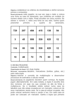 Objetivo: estabelecer os critérios de divisibilidade e definir números
primos e compostos
Desenvolvimento: cada jogador, na sua vez, joga o dado e coloca
uma ficha na casa do adversário, que contenha um múltiplo do
número obtido com o dado. Pode escolher um único numero. Se
obtiver o número 1, retira uma ficha do seu lado. Ganha quem
preencher primeiro a quadra do adversário.
H. HEX MULTIPLICATIVO
Conteúdo: multiplicação
Organização da classe: em duas duplas
Recursos necessários: tabuleiro, marcadores (botões, grãos, etc.)
para cada dupla.
Objetivo: retomar o conceito de multiplicação e desenvolver
processos de estimativa e cálculo mental.
Desenvolvimento: os jogadores decidem quem começa. As duplas
jogam alternadamente. Em cada rodada, a dupla A escolhe dois
dos números em jogo (os que constam no alto da ficha) e
multiplica-os. Se o resultado obtido estiver numa casa do
tabuleiro que não esteja ocupada por um marcador, coloca um de
seus marcadores nessa casa. Se a casa já estiver ocupada, não
pode colocar nenhuma marca e perde a vez. Em cada casa só
pode ser colocado um marcador. Ganha a dupla que primeiro
 