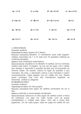 L. JOGO DAVELHA
Conteúdo: qualquer
Organização da classe: grupos de 2 alunos.
Recursos necessários: tabuleiro, 9 marcadores para cada jogador,
cartões numerados de 1 a 15, lista com 15 questões relativas ao
conteúdo desejado.
Objetivo: fixar conteúdos matemáticos.
Desenvolvimento: espalha-se no tabuleiro 9 cartões com os números
virados para baixo. O jogador, na sua vez de jogar, vira o cartão
que desejar e responde à questão da lista que corresponder ao
número virado. Se acertar, coloca no lugar da questão o seu
marcador. Se errar, o adversário coloca o seu marcador e assim
sucessivamente. Cada jogador vira um cartão por vez. Ganha
quem conseguir ficar com três marcadores seguidos na
horizontal, vertical ou diagonal.
M.TABUADA NA TESTA
Conteúdo: qualquer
Organização da classe: em dois grupos.
Recursos necessários: dois jogos de cartões numerados de um à
dez.
Objetivo: estimular a memorização da tabuada.
Desenvolvimento: coloca-se os dois jogos de cartões sobre a mesa
do professor, um jogo em cada monte, com as peças
embaralhadas e viradas para baixo. Vem até a mesa dois
jogadores, um de cada grupo, cada um pega um cartão do seu
 
