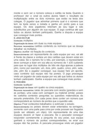 monte e sem ver o número coloca o cartão na testa. Quando o
professor der o sinal os outros alunos falam o resultado da
multiplicação entre os dois números que estão na testa dos
colegas. O jogador que adivinhar primeiro qual é o número que
tem na testa vence a rodada e ganha um ponto para a sua
equipe. Os dois jogadores retornam ao seu lugar e são
substituídos por alguém de sua equipe. O jogo continua até que
todos os alunos tenham participado. Ganha a disputa a equipe
que conseguir mais pontos.
N. JOGO DO PLIM
Conteúdo: múltiplos
Organização da classe: em duas ou mais equipes.
Recursos necessários: cartões contendo os números que se deseja
trabalhar os múltiplos.
Objetivo: auxiliar na fixação do conteúdo.
Desenvolvimento: um representante de cada equipe por vez, vai até
à frente da classe e sorteia um dos cartões que devem estar em
uma caixa. Se o número for o três, por exemplo, o representante
deve começar a dizer em voz alta os números de 1 á30 cuidando
para que no lugar dos múltiplos de três ele diga apenas a palavra
plim, como por exemplo: um, dois, plim, quatro, cinco, plim, sete,
oito, plim Se o jogador conseguir, sua equipe fará um aponto,
caso contrário sua equipe não faz pontos. O jogo prossegue
vindo um jogador de cada equipe por vez até que todos os alunos
tenham participado. Ganha a equipe que conseguir mais pontos.
O. PESCARIA
Conteúdo: qualquer
Organização da classe: em quatro ou cinco equipes.
Recursos necessários: varas de pescaria com anzóis (grandes e sem
as pontas), uma caixa com serragem ou material similar, peixes
de cartolina contendo perguntas ou questões matemáticas do
assunto pretendido. Em cada peixe deve conter um número que
corresponderá ao número de pontos que a questão vale.
Objetivo: Fixar conteúdos trabalhados e estimular o estudo.
Desenvolvimento: os peixes devem estar enterrados na serragem,
somente com uma parte para cima por onde possam ser fisgados
(pode ser utilizado um clips). Um representante de uma das
equipes deverá vir fazer a pescaria. Se o pescador conseguir
responder corretamente a pergunta do seu peixe, sua equipe
ganhará o número de pontos correspondentes, se errar sua
equipe não faz pontos. A pescaria prossegue vindo um jogador
 