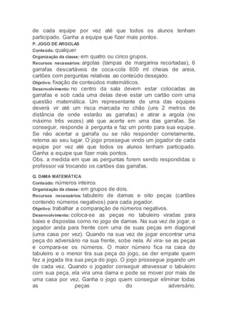 de cada equipe por vez até que todos os alunos tenham
participado. Ganha a equipe que fizer mais pontos.
P. JOGO DE ARGOLAS
Conteúdo: qualquer
Organização da classe: em quatro ou cinco grupos.
Recursos necessários: argolas (tampas de margarina recortadas), 6
garrafas descartáveis de coca-cola 600 ml cheias de areia,
cartões com perguntas relativas ao conteúdo desejado.
Objetivo: fixação de conteúdos matemáticos.
Desenvolvimento: no centro da sala devem estar colocadas as
garrafas e sob cada uma delas deve estar um cartão com uma
questão matemática. Um representante de uma das equipes
deverá vir até um risca marcada no chão (uns 2 metros de
distância de onde estarão as garrafas) e atirar a argola (no
máximo três vezes) até que acerte em uma das garrafas. Se
conseguir, responde à pergunta e faz um ponto para sua equipe.
Se não acertar a garrafa ou se não responder corretamente,
retorna ao seu lugar. O jogo prossegue vindo um jogador de cada
equipe por vez até que todos os alunos tenham participado.
Ganha a equipe que fizer mais pontos.
Obs. a medida em que as perguntas forem sendo respondidas o
professor vai trocando os cartões das garrafas.
Q. DAMA MATEMÁTICA
Conteúdo: números inteiros
Organização da classe: em grupos de dois.
Recursos necessários: tabuleiro de damas e oito peças (cartões
contendo números negativos) para cada jogador.
Objetivo: trabalhar a comparação de números negativos.
Desenvolvimento: coloca-se as peças no tabuleiro viradas para
baixo e dispostas como no jogo de damas. Na sua vez de jogar, o
jogador anda para frente com uma de suas peças em diagonal
(uma casa por vez). Quando na sua vez de jogar encontrar uma
peça do adversário na sua frente, sobe nela. Aí vira- se as peças
e compara-se os números. O maior número fica na casa do
tabuleiro e o menor tira sua peça do jogo, se der empate quem
fez a jogada tira sua peça do jogo. O jogo prossegue jogando um
de cada vez. Quando o jogador conseguir atravessar o tabuleiro
com sua peça, ela vira uma dama e pode se mover por mais de
uma casa por vez. Ganha o jogo quem conseguir eliminar todas
as peças do adversário.
 