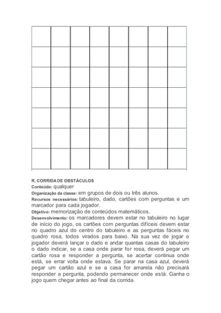 R. CORRIDA DE OBSTÁCULOS
Conteúdo: qualquer
Organização da classe: em grupos de dois ou três alunos.
Recursos necessários: tabuleiro, dado, cartões com perguntas e um
marcador para cada jogador.
Objetivo: memorização de conteúdos matemáticos.
Desenvolvimento: os marcadores devem estar no tabuleiro no lugar
de início do jogo, os cartões com perguntas difíceis devem estar
no quadro azul do centro do tabuleiro e as perguntas fáceis no
quadro rosa, todos virados para baixo. Na sua vez de jogar o
jogador deverá lançar o dado e andar quantas casas do tabuleiro
o dado indicar, se a casa onde parar for rosa, deverá pegar um
cartão rosa e responder a pergunta, se acertar continua onde
está, se errar volta onde estava. Se parar na casa azul, deverá
pegar um cartão azul e se a casa for amarela não precisará
responder a pergunta, podendo permanecer onde está. Ganha o
jogo quem chegar antes ao final da corrida.
 