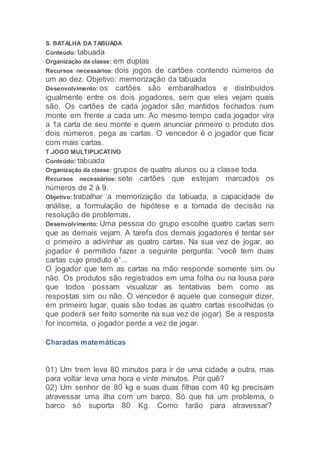 S. BATALHA DA TABUADA
Conteúdo: tabuada
Organização da classe: em duplas
Recursos necessários: dois jogos de cartões contendo números de
um ao dez. Objetivo: memorização da tabuada
Desenvolvimento: os cartões são embaralhados e distribuídos
igualmente entre os dois jogadores, sem que eles vejam quais
são. Os cartões de cada jogador são mantidos fechados num
monte em frente a cada um. Ao mesmo tempo cada jogador vira
a 1a carta de seu monte e quem anunciar primeiro o produto dos
dois números, pega as cartas. O vencedor é o jogador que ficar
com mais cartas.
T.JOGO MULTIPLICATIVO
Conteúdo: tabuada
Organização da classe: grupos de quatro alunos ou a classe toda.
Recursos necessários: sete cartões que estejam marcados os
números de 2 à 9.
Objetivo: trabalhar a memorização da tabuada, a capacidade de
análise, a formulação de hipótese e a tomada de decisão na
resolução de problemas.
Desenvolvimento: Uma pessoa do grupo escolhe quatro cartas sem
que as demais vejam. A tarefa dos demais jogadores é tentar ser
o primeiro a adivinhar as quatro cartas. Na sua vez de jogar, ao
jogador é permitido fazer a seguinte pergunta: “você tem duas
cartas cujo produto é”...
O jogador que tem as cartas na mão responde somente sim ou
não. Os produtos são registrados em uma folha ou na lousa para
que todos possam visualizar as tentativas bem como as
respostas sim ou não. O vencedor é aquele que conseguir dizer,
em primeiro lugar, quais são todas as quatro cartas escolhidas (o
que poderá ser feito somente na sua vez de jogar). Se a resposta
for incorreta, o jogador perde a vez de jogar.
Charadas matemáticas
01) Um trem leva 80 minutos para ir de uma cidade a outra, mas
para voltar leva uma hora e vinte minutos. Por quê?
02) Um senhor de 80 kg e suas duas filhas com 40 kg precisam
atravessar uma ilha com um barco. Só que há um problema, o
barco só suporta 80 Kg. Como farão para atravessar?
 