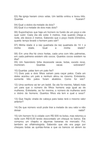 03) Na igreja haviam cinco velas. Um ladrão entrou e levou três.
Quantas ficaram?
04) Qual o dobro da metade de dois?
05) Qual é a metade de dois mais dois?
06) Suponhamos que haja um homem no fundo de um poço e ele
quer subir. Cada dia ele sobe 3 metros, mas quando chega a
noite, ele desce 2 metros. Sabendo que o poço mede 23metros,
quanto tempo levará o homem para sair?
07) Minha idade é a raiz quadrada da raiz quadrada de 14 + a
minha idade. Qual a minha idade?
08) Em uma ilha há cinco hortas, cada uma com três palmeiras,
em cada palmeira existem oito cocos. Quantos cocos existem na
ilha?
09) Um fazendeiro tinha dezessete vacas, todas, exceto nove,
morreram. Quantas vacas sobraram?
10) Quantas patas tem um pato fiel?
11) Dois pais e dois filhos saíram para caçar patos. Cada um
deles acertou um pato e nenhum atirou no mesmo. Entretanto,
somente três patos foram abatidos. Como foi isto?
12) Uma senhora vai ter um bebê. Se ele for menino, faltará mais
um para que o número de filhos homens seja igual ao de
mulheres. Entretanto, se for menina, o número de mulheres será
o dobro de homens. Quantos filhos ela tem e qual o sexo?
13) Que fração virada de cabeça para baixo terá o mesmo valor
anterior?
14) De que número você pode tirar a metade de seu valor e não
deixar nada?
15) Um homem foi à cidade com R$ 500 no bolso, mas retornou a
noite com R$15,00 tendo descontado um cheque no banco. Ele
comprou um chapéu e algumas bananas no mercado. Foi,
também ao oftalmologista. Sabendo que ele era pago por
cheques todas as quintas-feiras e que os bancos só abrem às
 