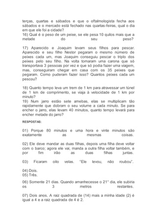terças, quartas e sábados e que o oftalmologista fecha aos
sábados e o mercado está fechado nas quartas-feiras, qual o dia
em que ele foi a cidade?
16) Qual é o peso de um peixe, se ele pesa 10 quilos mais que a
metade do seu peso?
17) Aparecido e Joaquim levam seus filhos para pescar.
Aparecido e seu filho Nestor pegaram o mesmo número de
peixes cada um, mas Joaquim conseguiu pescar o triplo dos
peixes pelo seu filho. Na volta tomaram uma carona que só
transportava 3 pessoas por vez e que só podia fazer uma viagem,
mas, conseguiram chegar em casa com os 35 peixes que
pegaram. Como puderam fazer isso? Quantos peixes cada um
pescou?
18) Quanto tempo leva um trem de 1 km para atravessar um túnel
de 1 km de comprimento, se viaja à velocidade de 1 km por
minuto?
19) Num jarro estão sete amebas, elas se multiplicam tão
rapidamente que dobram o seu volume a cada minuto. Se para
encher o jarro, elas levam 40 minutos, quanto tempo levará para
encher metade do jarro?
RESPOSTAS:
01) Porque 80 minutos e uma hora e vinte minutos são
exatamente as mesmas coisas.
02) Ele deve mandar as duas filhas, depois uma filha deve voltar
com o barco; agora ele vai, manda a outra filha voltar também, e
por fim irão as duas filhas juntas.
03) Ficaram oito velas. “Ele levou, não roubou”.
04) Dois.
05) Três.
06) Somente 21 dias. Quando amanhecesse o 21° dia, ele subiria
os 3 metros restantes.
07) Dois anos. A raiz quadrada de (14) mais a minha idade (2) é
igual a 4 e a raiz quadrada de 4 é 2.
 