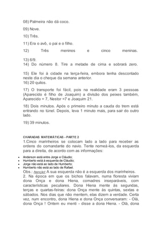 08) Palmeira não dá coco.
09) Nove.
10) Três.
11) Era o avô, o pai e o filho.
12) Três meninos e cinco meninas.
13) 6/9.
14) Do número 8. Tire a metade de cima e sobrará zero.
15) Ele foi à cidade na terça-feira, embora tenha descontado
neste dia o cheque da semana anterior.
16) 20 quilos.
17) O transporte foi fácil, pois na realidade eram 3 pessoas
(Aparecido é filho de Joaquim) a divisão dos peixes também,
Aparecido = 7, Nestor =7 e Joaquim 21.
18) Dois minutos. Após o primeiro minuto a cauda do trem está
entrando no túnel. Depois, leva 1 minuto mais, para sair do outro
lado.
19) 39 minutos.
CHARADAS MATEMÁTICAS - PARTE 2
1.Cinco marinheiros se colocam lado a lado para receber as
ordens do comandante do navio. Tente nomeá-los, da esquerda
para a direita, de acordo com as informações:
 Anderson está entre Jorge e Cláudio;
 Humberto está à esquerda de Cláudio;
 Jorge não está ao lado de Humberto;
 Humberto não está ao lado de Rafael.
Obs.: Atenção! A sua esquerda não é a esquerda dos marinheiros.
2. Na época em que os bichos falavam, numa floresta viviam
dona Onça e dona Hiena, comadres inseparáveis, com
características peculiares. Dona Hiena mente às segundas,
terças e quartas-feiras: dona Onça mente às quintas, sextas e
sábados. Nos dias que não mentem, elas dizem a verdade. Certa
vez, num encontro, dona Hiena e dona Onça conversaram: - Olá,
dona Onça ! Ontem eu menti - disse a dona Hiena. - Olá, dona
 