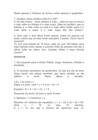 Retire apenas 2 fósforos de forma a obter apenas 2 quadrados.
7. Quantos noves existem entre 0 e 100?
8. De três irmãos - José, Adriano e Caio -, sabe-se que ou José é
o mais velho ou Adriano é o mais moço. Sabe-se também, que ou
Adriano é o mais velho ou Caio é o mais velho. Então quem é o
mais velho e quem é o mais moço dos três irmãos?
9. Dois pais e dois filhos foram pescar. Cada um pescou um
peixe, sendo que ao todo foram pescados 3 peixes. Como isso é
possível?
10. Em uma estante há 10 livros, cada um com 100 folhas. Uma
traça faminta come desde a primeira folha do primeiro livro até a
última folha do último livro. Quantas folhas a traça faminta
comeu?
RESPOSTAS
1. Da esquerda para a direita: Rafael, Jorge, Anderson, Cláudio e
Humberto.
2. O encontro aconteceu na quinta-feira. Já que era dia da dona
Onça mentir, ela estava mentindo que havia mentido no dia
anterior e dona Hiena falava a verdade.
3.Eu = 4x Você = x
Daqui a 4 anos: você = x + 4 e eu = 4x + 4
Equação: 4x + 4 = 3x + 12 ; x = 8
Resposta: Eu tenho 32 anos e você, 8 anos.
4. Meninos = x Cachorros = y
Resolver um sistema das equações: x + y = 22 e 2x + 4y = 68.
Será x = 10, ou seja, 10 meninos.
E y = 12, em que o número de cachorros será 12.
 