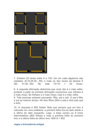 7. Existem 20 noves entre 0 e 100. Um em cada algarismo das
unidades (9,19,29,39,...99), e mais os dez noves da dezena 9
(90, 91,92...99). No total 10+10 = 20 noves.
8. A segunda afirmação determina que José não é o mais velho,
portanto a partir da primeira afirmação concluímos que Adriano é
o mais moço. Se Adriano é o mais moço, Caio é o mais velho.
9. Três pessoas estavam pescando: filho, pai e avô. O pai é filho
e pai ao mesmo tempo. Há dois filhos (filho e pai) e dois pais (pai
e avô).
10. A resposta é 802 folhas! Note que sempre que um livro é
colocado em uma prateleira, a primeira folha fica do lado direito e
a última do lado esquerdo. Logo, a traça comeu os 8 livros
intermediários (800 folhas) e mais a primeira folha do primeiro
livro e a última folha do último livro: 800+2 = 802
Jogos e brincadeiras antigas
 