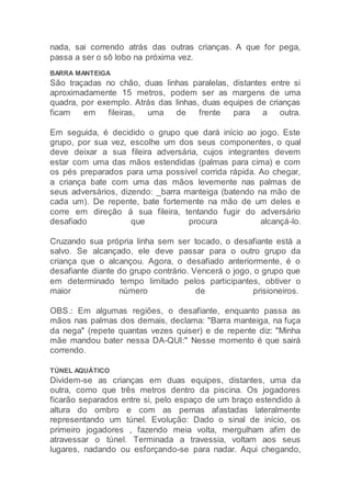 nada, sai correndo atrás das outras crianças. A que for pega,
passa a ser o sô lobo na próxima vez.
BARRA MANTEIGA
São traçadas no chão, duas linhas paralelas, distantes entre si
aproximadamente 15 metros, podem ser as margens de uma
quadra, por exemplo. Atrás das linhas, duas equipes de crianças
ficam em fileiras, uma de frente para a outra.
Em seguida, é decidido o grupo que dará início ao jogo. Este
grupo, por sua vez, escolhe um dos seus componentes, o qual
deve deixar a sua fileira adversária, cujos integrantes devem
estar com uma das mãos estendidas (palmas para cima) e com
os pés preparados para uma possível corrida rápida. Ao chegar,
a criança bate com uma das mãos levemente nas palmas de
seus adversários, dizendo: _barra manteiga (batendo na mão de
cada um). De repente, bate fortemente na mão de um deles e
corre em direção á sua fileira, tentando fugir do adversário
desafiado que procura alcançá-lo.
Cruzando sua própria linha sem ser tocado, o desafiante está a
salvo. Se alcançado, ele deve passar para o outro grupo da
criança que o alcançou. Agora, o desafiado anteriormente, é o
desafiante diante do grupo contrário. Vencerá o jogo, o grupo que
em determinado tempo limitado pelos participantes, obtiver o
maior número de prisioneiros.
OBS.: Em algumas regiões, o desafiante, enquanto passa as
mãos nas palmas dos demais, declama: "Barra manteiga, na fuça
da nega" (repete quantas vezes quiser) e de repente diz: "Minha
mãe mandou bater nessa DA-QUI:" Nesse momento é que sairá
correndo.
TÚNEL AQUÁTICO
Dividem-se as crianças em duas equipes, distantes, uma da
outra, como que três metros dentro da piscina. Os jogadores
ficarão separados entre si, pelo espaço de um braço estendido à
altura do ombro e com as pernas afastadas lateralmente
representando um túnel. Evolução: Dado o sinal de início, os
primeiro jogadores , fazendo meia volta, mergulham afim de
atravessar o túnel. Terminada a travessia, voltam aos seus
lugares, nadando ou esforçando-se para nadar. Aqui chegando,
 