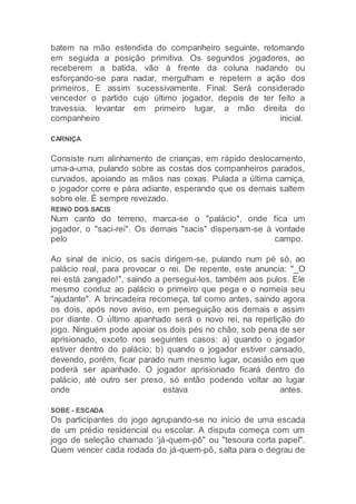 batem na mão estendida do companheiro seguinte, retomando
em seguida a posição primitiva. Os segundos jogadores, ao
receberem a batida, vão à frente da coluna nadando ou
esforçando-se para nadar, mergulham e repetem a ação dos
primeiros. E assim sucessivamente. Final: Será considerado
vencedor o partido cujo último jogador, depois de ter feito a
travessia, levantar em primeiro lugar, a mão direita do
companheiro inicial.
CARNIÇA
Consiste num alinhamento de crianças, em rápido deslocamento,
uma-a-uma, pulando sobre as costas dos companheiros parados,
curvados, apoiando as mãos nas coxas. Pulada a última carniça,
o jogador corre e pára adiante, esperando que os demais saltem
sobre ele. É sempre revezado.
REINO DOS SACIS
Num canto do terreno, marca-se o "palácio", onde fica um
jogador, o "saci-rei". Os demais "sacis" dispersam-se à vontade
pelo campo.
Ao sinal de início, os sacis dirigem-se, pulando num pé só, ao
palácio real, para provocar o rei. De repente, este anuncia: "_O
rei está zangado!", saindo a persegui-los, também aos pulos. Ele
mesmo conduz ao palácio o primeiro que pega e o nomeia seu
"ajudante". A brincadeira recomeça, tal como antes, saindo agora
os dois, após novo aviso, em perseguição aos demais e assim
por diante. O último apanhado será o novo rei, na repetição do
jogo. Ninguém pode apoiar os dois pés no chão, sob pena de ser
aprisionado, exceto nos seguintes casos: a) quando o jogador
estiver dentro do palácio; b) quando o jogador estiver cansado,
devendo, porém, ficar parado num mesmo lugar, ocasião em que
poderá ser apanhado. O jogador aprisionado ficará dentro do
palácio, até outro ser preso, só então podendo voltar ao lugar
onde estava antes.
SOBE - ESCADA
Os participantes do jogo agrupando-se no início de uma escada
de um prédio residencial ou escolar. A disputa começa com um
jogo de seleção chamado ‘já-quem-pô" ou "tesoura corta papel".
Quem vencer cada rodada do já-quem-pô, salta para o degrau de
 