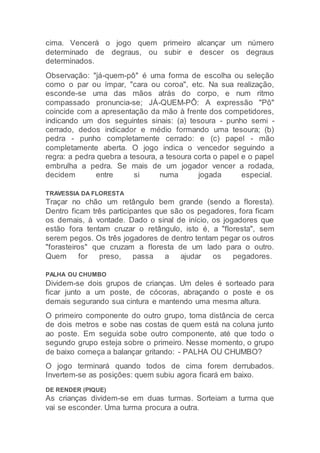 cima. Vencerá o jogo quem primeiro alcançar um número
determinado de degraus, ou subir e descer os degraus
determinados.
Observação: "já-quem-pô" é uma forma de escolha ou seleção
como o par ou ímpar, "cara ou coroa", etc. Na sua realização,
esconde-se uma das mãos atrás do corpo, e num ritmo
compassado pronuncia-se; JÁ-QUEM-PÔ: A expressão "Pô"
coincide com a apresentação da mão à frente dos competidores,
indicando um dos seguintes sinais: (a) tesoura - punho semi -
cerrado, dedos indicador e médio formando uma tesoura; (b)
pedra - punho completamente cerrado: e (c) papel - mão
completamente aberta. O jogo indica o vencedor seguindo a
regra: a pedra quebra a tesoura, a tesoura corta o papel e o papel
embrulha a pedra. Se mais de um jogador vencer a rodada,
decidem entre si numa jogada especial.
TRAVESSIA DA FLORESTA
Traçar no chão um retângulo bem grande (sendo a floresta).
Dentro ficam três participantes que são os pegadores, fora ficam
os demais, à vontade. Dado o sinal de início, os jogadores que
estão fora tentam cruzar o retângulo, isto é, a "floresta", sem
serem pegos. Os três jogadores de dentro tentam pegar os outros
"forasteiros" que cruzam a floresta de um lado para o outro.
Quem for preso, passa a ajudar os pegadores.
PALHA OU CHUMBO
Dividem-se dois grupos de crianças. Um deles é sorteado para
ficar junto a um poste, de cócoras, abraçando o poste e os
demais segurando sua cintura e mantendo uma mesma altura.
O primeiro componente do outro grupo, toma distância de cerca
de dois metros e sobe nas costas de quem está na coluna junto
ao poste. Em seguida sobe outro componente, até que todo o
segundo grupo esteja sobre o primeiro. Nesse momento, o grupo
de baixo começa a balançar gritando: - PALHA OU CHUMBO?
O jogo terminará quando todos de cima forem derrubados.
Invertem-se as posições: quem subiu agora ficará em baixo.
DE RENDER (PIQUE)
As crianças dividem-se em duas turmas. Sorteiam a turma que
vai se esconder. Uma turma procura a outra.
 