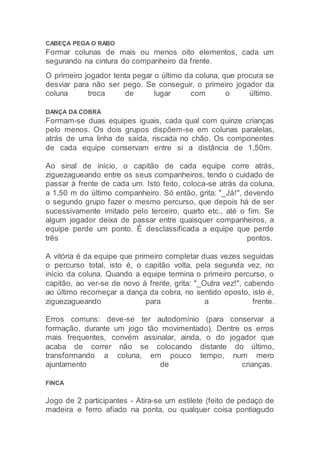 CABEÇA PEGA O RABO
Formar colunas de mais ou menos oito elementos, cada um
segurando na cintura do companheiro da frente.
O primeiro jogador tenta pegar o último da coluna, que procura se
desviar para não ser pego. Se conseguir, o primeiro jogador da
coluna troca de lugar com o último.
DANÇA DA COBRA
Formam-se duas equipes iguais, cada qual com quinze crianças
pelo menos. Os dois grupos dispõem-se em colunas paralelas,
atrás de uma linha de saída, riscada no chão. Os componentes
de cada equipe conservam entre si a distância de 1,50m.
Ao sinal de início, o capitão de cada equipe corre atrás,
ziguezagueando entre os seus companheiros, tendo o cuidado de
passar à frente de cada um. Isto feito, coloca-se atrás da coluna,
a 1,50 m do último companheiro. Só então, grita: "_Já!", devendo
o segundo grupo fazer o mesmo percurso, que depois há de ser
sucessivamente imitado pelo terceiro, quarto etc., até o fim. Se
algum jogador deixa de passar entre quaisquer companheiros, a
equipe perde um ponto. É desclassificada a equipe que perde
três pontos.
A vitória é da equipe que primeiro completar duas vezes seguidas
o percurso total, isto é, o capitão volta, pela segunda vez, no
início da coluna. Quando a equipe termina o primeiro percurso, o
capitão, ao ver-se de novo à frente, grita: "_Outra vez!", cabendo
ao último recomeçar a dança da cobra, no sentido oposto, isto é,
ziguezagueando para a frente.
Erros comuns: deve-se ter autodomínio (para conservar a
formação, durante um jogo tão movimentado). Dentre os erros
mais frequentes, convém assinalar, ainda, o do jogador que
acaba de correr não se colocando distante do último,
transformando a coluna, em pouco tempo, num mero
ajuntamento de crianças.
FINCA
Jogo de 2 participantes - Atira-se um estilete (feito de pedaço de
madeira e ferro afiado na ponta, ou qualquer coisa pontiagudo
 