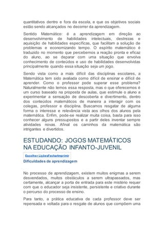 quantitativos dentro e fora da escola, e que os objetivos sociais
estão sendo alcançados no decorrer da aprendizagem.
Sentido Matemático: é a aprendizagem em direção ao
desenvolvimento de habilidades intelectuais, destrezas e
aquisição de habilidades específicas, que facilitam a solução de
problemas e economizando tempo. O espírito matemático é
traduzido no momento que percebemos a reação pronta e eficaz
do aluno, ao se deparar com uma situação que envolva
conhecimento de conteúdos e uso de habilidades desenvolvidas
principalmente quando essa situação seja um jogo.
Sendo vista como a mais difícil das disciplinas escolares, a
Matemática tem sido avaliada como difícil de ensinar e difícil de
aprender. Como o professor pode superar esse problema?
Naturalmente não temos essa resposta, mas o que oferecemos é
um curso baseado na proposta de aulas, que estimule o aluno a
experimentar a sensação de descoberta e divertimento, dentro
dos conteúdos matemáticos de maneira a interagir com os
colegas, professor e disciplina. Buscamos resgatar de alguma
forma o interesse e relevância vista aos olhos dos alunos pela
matemática. Enfim, pode-se realizar muita coisa, basta para isso
conhecer alguns pressupostos e a partir deles inventar sempre
atividades novas. Afinal os caminhos da matemática são
intrigantes e divertidos.
ESTUDANDO: JOGOS MATEMÁTICOS
NA EDUCAÇÃO INFANTO-JUVENIL
Escolher LiçõesFecharImprimir
Dificuldades de aprendizagem
No processo de aprendizagem, existem muitos enigmas a serem
desvendados, muitos obstáculos a serem ultrapassados, mas
certamente, alcançar a porta de entrada para este mistério requer
com que o educador seja insistente, persistente e criativo durante
o percurso do processo de ensino.
Para tanto, a prática educativa de cada professor deve ser
repensada e voltada para o resgate de alunos que compõem uma
 