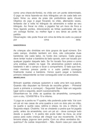como uma chave-de-fenda), no chão em um ponto determinado.
O jogo se inicia fazendo-se dois triângulos um de cada lado em
barro firme ou areia da praia (de preferência após chuva).
Objetivo do jogo é jogar fincando no chão, alternando vezes,
tentando dar a volta no triângulo do adversário e voltar ao seu
triângulo. Ao fincar no chão, o jogador faz um risco de finco a
finco ligando pontos, direcionando as linhas quebradas até que
um consiga fechar, ou melhor ligar o seu lance ao ponto de
partida.
Observação: não pode fincar em cima da linha do outro ou passar
por cima dela.
BANDEIRINHA
As crianças são divididas em dois grupos de igual número. Em
cada campo, dividido também em dois, são colocadas duas
bandeiras (de cada lado), no fundo dos campos. Cada grupo
deve tentar roubar a bandeira do lado oposto, sem ser tocado por
qualquer jogador daquele lado. Se for tocado fica preso e como
uma estátua, colado no lugar. Os adversários podem salvá-lo,
bastando ir até o campo e tocar o companheiro. O lado que tiver,
mais meninos presos perde e o outro partido consegue
finalmente roubar a bandeira. Vence quem pegar a bandeira
primeiro independente se tiver conseguido colar os adversários.
AMARELINHA
Brincam quantas crianças quiserem e cada uma tem sua pedra.
Quando não disputam na fórmula de escolha gritam: - Primeira!
(será a primeira a começar) - Segunda! Quem falar em segundo
lugar será a segunda, assim sucessivamente.
Desenham-se no chão as quadras da amarelinha, começando
com o céu, 123456789 e 10 e inferno.
1) joga se a pedra na 1ª quadra, não podendo pular nela. Vai com
um pé só nas casas de uma quadra e com os dois pés no chão,
na quarta e quinta casa, sétima e oitava, no céu e inferno. 2)
Segunda etapa: Chutinho. Vai se chutando a pedra que foi jogada
perto, antes da amarelinha, com um pé só - deve começar tudo
desde a quadra 1. A pedra não pode bater na risca, se errar
passa para outra criança até chegar sua vez novamente. 3) Na
terceira etapa, joga-se sem pedra. Com os olhos vendados diz -
queimou? As outras respondem: - Não. Assim casa por casa até
 