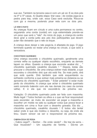 sua vez. Também na terceira casa é com um pé só. E os dois pés
na 4ª e 5ª casas. 4) Quarta etapa: tirar casa - de costas joga-se a
pedra para traz, onde cair, essa Casa será excluída. Risca-se
com giz a mesma, podendo pisar nela com os dois pés.
LÁ VEM O RATO
As crianças ficam em círculo e uma outra permanece no centro,
segurando uma corda (cordel) em cuja extremidade prende-se
um peso que será o "rato". Ao início do jogo, a criança do centro
deve girar a corda junto aos pés dos participantes que devem
pular não deixando que o rato os toque.
A criança deve deixar o rato pegá-la, é afastada do jogo. O jogo
terminará quando só restar uma criança no círculo, a que será a
vencedora.
CHICOTINHO QUEIMADO
Uma criança esconde o chicotinho queimado, geralmente uma
correia velha ou qualquer objeto escolhido, enquanto as demais
tapam os olhos. Quando a criança que esconde acabar diz: _ "
chicotinho queimado cavalinho dourado ! " Depois, todas vão
procurar o chicotinho. Se uma criança estiver mais distante, a que
escondeu o chicotinho dirá que ela está fria. Se mais perto, dirá
que está quente. Dirá também que está esquentando ou
esfriando conforme a que estiver mais próxima se distancia ou se
aproxima do chicotinho queimado. " Estar pelando" é estar muito
perto do chicotinho. A criança que achar o chicotinho queimado
sairá correndo batendo com ele nas demais (no caso da correia
velha). E é ela que irá escondê-lo da próxima vez.
Variação: O chicotinho queimado pode ser feito com massinha.
Muito legal ! Todos fecham os olhos e o que vai ficar responsável
para esconder, ao invés de esconder vai pegar a massinha e
escolher um molde na sala ou qualquer coisa que possa tocar a
massinha em cima e ficar com o desenho gravado. Ela diz: _
chicotinho queimado, cavalinho dourado ! E todos vão tentar
saber onde é que ela moldou o desenho, ou seja, de onde ela
tirou. Quem vencer vai ser o responsável da próxima vez.
CABRA-CEGA DE RODA
- Cabra cega?! - Senhor. - De onde vieste? - De traz da serra. -
Que trouxeste? - Um saquinho de farinha. - Dá-me um
 
