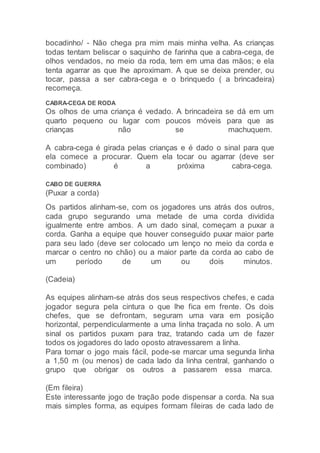 bocadinho/ - Não chega pra mim mais minha velha. As crianças
todas tentam beliscar o saquinho de farinha que a cabra-cega, de
olhos vendados, no meio da roda, tem em uma das mãos; e ela
tenta agarrar as que lhe aproximam. A que se deixa prender, ou
tocar, passa a ser cabra-cega e o brinquedo ( a brincadeira)
recomeça.
CABRA-CEGA DE RODA
Os olhos de uma criança é vedado. A brincadeira se dá em um
quarto pequeno ou lugar com poucos móveis para que as
crianças não se machuquem.
A cabra-cega é girada pelas crianças e é dado o sinal para que
ela comece a procurar. Quem ela tocar ou agarrar (deve ser
combinado) é a próxima cabra-cega.
CABO DE GUERRA
(Puxar a corda)
Os partidos alinham-se, com os jogadores uns atrás dos outros,
cada grupo segurando uma metade de uma corda dividida
igualmente entre ambos. A um dado sinal, começam a puxar a
corda. Ganha a equipe que houver conseguido puxar maior parte
para seu lado (deve ser colocado um lenço no meio da corda e
marcar o centro no chão) ou a maior parte da corda ao cabo de
um período de um ou dois minutos.
(Cadeia)
As equipes alinham-se atrás dos seus respectivos chefes, e cada
jogador segura pela cintura o que lhe fica em frente. Os dois
chefes, que se defrontam, seguram uma vara em posição
horizontal, perpendicularmente a uma linha traçada no solo. A um
sinal os partidos puxam para traz, tratando cada um de fazer
todos os jogadores do lado oposto atravessarem a linha.
Para tornar o jogo mais fácil, pode-se marcar uma segunda linha
a 1,50 m (ou menos) de cada lado da linha central, ganhando o
grupo que obrigar os outros a passarem essa marca.
(Em fileira)
Este interessante jogo de tração pode dispensar a corda. Na sua
mais simples forma, as equipes formam fileiras de cada lado de
 