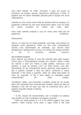 uma linha traçada no chão. Consiste o jogo em puxar os
membros da equipe oposta, fazendo-os atravessar a linha. O
jogador que for assim arrastado passará para a equipe dos seus
capturadores.
Usando-se uma corda como linha de divisão entre as equipes, os
jogadores colocam-se nos seus respectivos lados, com as mãos
na corda, puxando os outros por meio dela.
Uma outra variante estipula o uso de varas para cada par de
jogadores contrários.
(Guloseima)
Ata-se, no meio de um longo barbante, uma bala, uma ameixa ou
qualquer outra guloseima. Cada um dos dois competidores
recebe uma extremidade do barbante, que deverá fazer
desaparecer rapidamente na boca, no esforço de chegar primeiro
à ela. O vencedor poderá comê-la.
ATA E DESATA (estafeta)
Uma cadeira (ou estaca) e uma fita colorida para cada equipe.
Como para o "Revezamento simples em coluna". Sobre a linha
de retorno e bem em frente a cada partido, coloca-se uma
cadeira, à qual se amarra, com um lado frouxo, uma fita.
Semelhante ao do revezamento acima, devendo cada jogador ir
até à cadeira, desatar o laço (ou atá-lo, conforme o caso),
deixando a fita sobra o assento, antes de voltar para bater na
mão do seguinte. A fita é hora atada ou desatada pelos
componentes de cada equipe.
Constituem faltas, que acarretam a partida, perda de um ponto,
além das indicadas pelo revezamento simples: deixar de atar (ou
desatar) a fita; dar um laço que não se mantenha firme, até o
jogador seguinte chegar à cadeira.
Variantes:
* A fita, depois de desamarrada, não é deixada na cadeira,
mas trazida na mão e entregue ao jogador seguinte.
* Atrás de cada partido e a 3 m do último jogador, fica outra
cadeira. Cada criança corre para o lugar onde a fita está
 