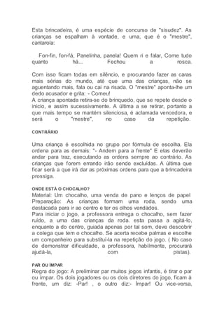 Esta brincadeira, é uma espécie de concurso de "sisudez". As
crianças se espalham à vontade, e uma, que é o "mestre",
cantarola:
Fon-fin, fon-fá, Panelinha, panela! Quem ri e falar, Come tudo
quanto há... Fechou a rosca.
Com isso ficam todas em silêncio, e procurando fazer as caras
mais sérias do mundo, até que uma das crianças, não se
aguentando mais, fala ou cai na risada. O "mestre" aponta-lhe um
dedo acusador e grita: - Comeu!
A criança apontada retira-se do brinquedo, que se repete desde o
início, e assim sucessivamente. A última a se retirar, portanto a
que mais tempo se mantém silenciosa, é aclamada vencedora, e
será o "mestre", no caso da repetição.
CONTRÁRIO
Uma criança é escolhida no grupo por fórmula de escolha. Ela
ordena para as demais: "- Andem para a frente" E elas deverão
andar para traz, executando as ordens sempre ao contrário. As
crianças que forem errando irão sendo excluídas. A última que
ficar será a que irá dar as próximas ordens para que a brincadeira
prossiga.
ONDE ESTÁ O CHOCALHO?
Material: Um chocalho, uma venda de pano e lenços de papel
Preparação: As crianças formam uma roda, sendo uma
destacada para ir ao centro e ter os olhos vendados.
Para iniciar o jogo, a professora entrega o chocalho, sem fazer
ruído, a uma das crianças da roda. esta passa a agitá-lo,
enquanto a do centro, guiada apenas por tal som, deve descobrir
a colega que tem o chocalho. Se acerta recebe palmas e escolhe
um companheiro para substituí-la na repetição do jogo. ( No caso
de demonstrar dificuldade, a professora, habilmente, procurará
ajudá-la, com pistas).
PAR OU ÍMPAR
Regra do jogo: A preliminar par muitos jogos infantis, é tirar o par
ou ímpar. Os dois jogadores ou os dois diretores do jogo, ficam à
frente, um diz: -Par! , o outro diz:- Ímpar! Ou vice-versa,
 
