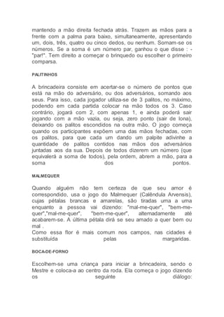 mantendo a mão direita fechada atrás. Trazem as mãos para a
frente com a palma para baixo, simultaneamente, apresentando
um, dois, três, quatro ou cinco dedos, ou nenhum. Somam-se os
números. Se a soma é um número par, ganhou o que disse : -
"par!". Tem direito a começar o brinquedo ou escolher o primeiro
comparsa.
PALITINHOS
A brincadeira consiste em acertar-se o número de pontos que
está na mão do adversário, ou dos adversários, somando aos
seus. Para isso, cada jogador utiliza-se de 3 palitos, no máximo,
podendo em cada partida colocar na mão todos os 3. Caso
contrário, jogará com 2, com apenas 1, e ainda poderá sair
jogando com a mão vazia, ou seja, zero ponto (sair de lona),
deixando os palitos escondidos na outra mão. O jogo começa
quando os participantes expõem uma das mãos fechadas, com
os palitos, para que cada um dando um palpite adivinhe a
quantidade de palitos contidos nas mãos dos adversários
juntadas aos da sua. Depois de todos dizerem um número (que
equivalerá a soma de todos), pela ordem, abrem a mão, para a
soma dos pontos.
MALMEQUER
Quando alguém não tem certeza de que seu amor é
correspondido, usa o jogo do Malmequer (Calêndula Arvensis),
cujas pétalas brancas e amarelas, são tiradas uma a uma
enquanto a pessoa vai dizendo: "mal-me-quer", "bem-me-
quer","mal-me-quer", "bem-me-quer", alternadamente até
acabarem-se. A última pétala dirá se seu amado a quer bem ou
mal .
Como essa flor é mais comum nos campos, nas cidades é
substituída pelas margaridas.
BOCA-DE-FORNO
Escolhem-se uma criança para iniciar a brincadeira, sendo o
Mestre e coloca-a ao centro da roda. Ela começa o jogo dizendo
os seguinte diálogo:
 