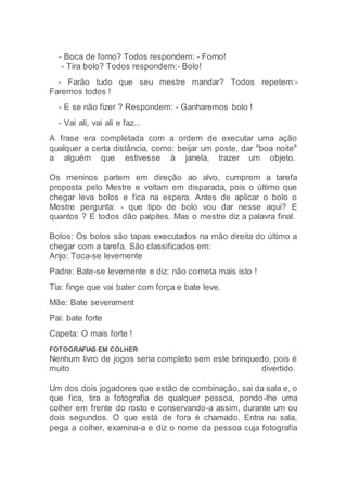 - Boca de forno? Todos respondem: - Forno!
- Tira bolo? Todos respondem:- Bolo!
- Farão tudo que seu mestre mandar? Todos repetem:-
Faremos todos !
- E se não fizer ? Respondem: - Ganharemos bolo !
- Vai ali, vai ali e faz...
A frase era completada com a ordem de executar uma ação
qualquer a certa distância, como: beijar um poste, dar "boa noite"
a alguém que estivesse à janela, trazer um objeto.
Os meninos partem em direção ao alvo, cumprem a tarefa
proposta pelo Mestre e voltam em disparada, pois o último que
chegar leva bolos e fica na espera. Antes de aplicar o bolo o
Mestre pergunta: - que tipo de bolo vou dar nesse aqui? E
quantos ? E todos dão palpites. Mas o mestre diz a palavra final.
Bolos: Os bolos são tapas executados na mão direita do último a
chegar com a tarefa. São classificados em:
Anjo: Toca-se levemente
Padre: Bate-se levemente e diz: não cometa mais isto !
Tia: finge que vai bater com força e bate leve.
Mãe: Bate severament
Pai: bate forte
Capeta: O mais forte !
FOTOGRAFIAS EM COLHER
Nenhum livro de jogos seria completo sem este brinquedo, pois é
muito divertido.
Um dos dois jogadores que estão de combinação, sai da sala e, o
que fica, tira a fotografia de qualquer pessoa, pondo-lhe uma
colher em frente do rosto e conservando-a assim, durante um ou
dois segundos. O que está de fora é chamado. Entra na sala,
pega a colher, examina-a e diz o nome da pessoa cuja fotografia
 