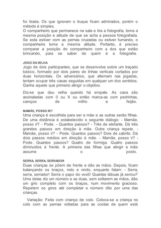 foi tirada. Os que ignoram o truque ficam admirados, porém o
método é simples.
O companheiro que permanece na sala e tira a fotografia, toma a
mesma posição e atitude de que se acha a pessoa fotografada.
Se esta estiver com as pernas cruzadas ou estiver fumando, o
companheiro toma a mesma atitude. Portanto, é preciso
comparar a posição do companheiro com a dos que estão
brincando, para se saber de quem é a fotografia.
JOGO DAVELHA
Jogo de dois participantes, que se desenvolve sobre um traçado
básico, formado por dois pares de linhas verticais cortados por
duas horizontais. Os adversários, que alternam nas jogadas,
tentam ocupar três casas seguidas em qualquer um dos sentidos.
Ganha aquele que primeiro atingir o objetivo.
Diz-se que deu velha quando há empate. As casa são
assinaladas com 0 ou X ou então marca-as com pedrinhas,
caroços de milho e feijão.
MAMÃE, POSSO IR?
Uma criança é escolhida para ser a mãe e as outras serão filhas.
De uma distância é estabelecido o seguinte diálogo: - Mamãe,
posso ir? - Pode. - Quantos passos? - Três de elefante. Dá três
grandes passos em direção à mãe. Outra criança repete. -
Mamãe, posso ir? - Pode. Quantos passos? Dois de cabrito. Dá
dois passos médios em direção à mãe. - Mamãe, posso ir? -
Pode. Quantos passos? Quatro de formiga. Quatro passos
diminuídos à frente. A primeira das filhas que atingir a mãe
assume o posto.
SERRA, SERRA, SERRADOR
Duas crianças se põem de frente e dão as mãos. Depois, ficam
balançando os braços, indo e vindo, enquanto falam: - Serra,
serra, serrador! Serra o papo do vovô! Quantas tábuas já serrou?
Uma delas diz um número e as duas, sem soltarem as mãos, dão
um giro completo com os braços, num movimento gracioso.
Repetem os giros até completar o número dito por uma das
crianças.
Variação: Feita com criança de colo. Coloca-se a criança no
colo com as pernas voltadas para as costas de quem está
 