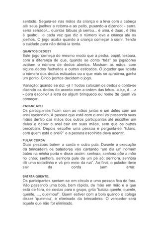 sentado. Segura-se nas mãos da criança e a leva com a cabeça
até seus joelhos e retorna-a ao peito, puxando-a dizendo: - serra,
serra serrador... quantas tábuas já serrou... é uma, é duas , é três
é quatro... e cada vez que diz o número leva a criança até os
joelhos. O jogo acaba quando a criança começar a sorrir. Tendo
o cuidado para não deixá-la tonta.
QUANTOS DEDOS?
Este jogo começa do mesmo modo que a pedra, papel, tesoura,
com a diferença de que, quando se conta "três" os jogadores
avaliam o número de dedos abertos. Mostram as mãos, com
alguns dedos fechados e outros esticados. O jogador que acerta
o número dos dedos esticados ou o que mais se aproxima, ganha
um ponto. Cinco pontos decidem o jogo.
Variação: quando se diz: -já ! Todos colocam os dedos e conta-se
dizendo os dedos de acordo com a ordem das letras. a,b,c, d.....z
- para escolher a letra de algum brinquedo ou nome de quem vai
começar.
PASSAR ANEL
Os participantes ficam com as mãos juntas e um deles com um
anel escondido. A pessoa que está com o anel vai passando suas
mãos dentro das mãos dos outros participantes até escolher um
deles e deixar o anel cair em suas mãos, sem que os outros
percebam. Depois escolhe uma pessoa e pergunta-se “fulano,
com quem está o anel?” e a pessoa escolhida deve acertar.
PULAR CORDA
Duas pessoas batem a corda e outra pula. Durante a execução
da brincadeira os batedores vão cantando “um dia um homem
bateu na minha porta e disse assim: senhora, senhora põe a mão
no chão; senhora, senhora pule de um pé só; senhora, senhora
dê uma rodadinha e vá pro meio da rua”. Ao final, o pulador deve
sair da corda sem errar.
BATATA QUENTE.
Os participantes sentam-se em círculo e uma pessoa fica de fora.
Vão passando uma bola, bem rápido, de mão em mão e o que
está de fora, de costas para o grupo, grita “batata quente, quente,
quente, ..., queimou!”. Quem estiver com a bola quando o colega
disser ‘queimou’, é eliminado da brincadeira. O vencedor será
aquele que não for eliminado.
 