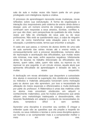 sala de aula e muitas vezes não fazem parte de um grupo
privilegiado com inteligência rápida e criativa.
O processo de aprendizagem necessita novas mudanças, novas
reflexões sobre sua estruturação. A forma de organização e
interação dos responsáveis pelo sistema de ensino ainda deixa a
desejar, pois um número enorme de crianças e adolescentes
continuam sem respostas a seus anseios, dúvidas, conflitos e,
por que não dizer, sem perspectivas de qualidade de vida, muitas
vezes por falta de orientação de seus pais ou de seus
professores. Não está se questionando aqui, a culpa de ninguém
e sim de como transformar esta situação para o bem da
educação, o problema existe, temos que encontrar a solução.
A cada ano que passa, o número de alunos dentro de uma sala
de aula aumenta das séries iniciais até o ensino médio, e
consequentemente vem a provocar desistências, números altos
de reprovação e acentuação das dificuldades, que muitas vezes
são mínimas, mas reais, enfim aspectos negativos. Infelizmente
ainda há lacunas no trabalho direcionado às dificuldades dos
alunos, quem sabe, sabe, quem não sabe, ou reprova ou irá
reprovar no ano seguinte, é um círculo vicioso, aquele aluno que
apresenta dificuldade de aprendizagem é deixado de lado, e
muitas vezes esquecido.
A dedicação em novas atividades que despertem a curiosidade
dos alunos é essencial na superação dos obstáculos existentes,
os métodos e materiais adequados funcionam como motivação
para os alunos que não aprendem, por isso a necessidade da
utilização de meios especiais e diferenciados e muita dedicação
por parte do professor. A Matemática é umas das matérias onde
os alunos mais encontram obstáculos em adquirir o
conhecimento matemático, pois há muitos professores que ainda
utilizam uma metodologia inadequada e desestimulante, não
havendo flexibilidade em adaptar o conteúdo às necessidades do
aluno, tornando-o difícil e sem sentido.
Aprender uma disciplina é encontrar seu sentido. É chegar a
entender quais são as questões que ela propõe a respeito do
mundo, os seus métodos e teorias e como essa disciplina ajuda o
ser humano a se compreender mais e a compreender melhor o
meio em que vive.
 