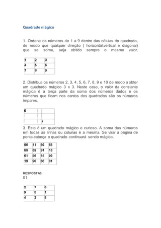 Quadrado mágico
1. Ordene os números de 1 a 9 dentro das células do quadrado,
de modo que qualquer direção ( horizontal,vertical e diagonal)
que se some, seja obtido sempre o mesmo valor.
2. Distribua os números 2, 3, 4, 5, 6, 7, 8, 9 e 10 de modo a obter
um quadrado mágico 3 x 3. Neste caso, o valor da constante
mágica é a terça parte da soma dos números dados e os
números que ficam nos cantos dos quadrados são os números
ímpares.
3. Este é um quadrado mágico e curioso. A soma dos números
em todas as linhas ou colunas é a mesma. Se virar a página de
ponta-cabeça o quadrado continuará sendo mágico.
RESPOSTAS.
01.
 