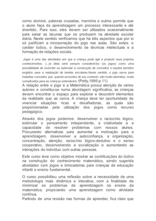 como dominó, palavras cruzadas, memória e outros permite que
o aluno faça da aprendizagem um processo interessante e até
divertido. Para isso, eles devem ser utilizados ocasionalmente
para sanar as lacunas que se produzem na atividade escolar
diária. Neste sentido verificamos que há três aspectos que por si
só justificam a incorporação do jogo nas aulas. São estes: o
caráter lúdico, o desenvolvimento de técnicas intelectuais e a
formação de relações sociais.
Jogar é uma das atividades em que a criança pode agir e produzir seus próprios
conhecimentos. (...)a ideia será sempre considerá-los (os jogos) como uma
possibilidade de exercitar ou estimular a construção de conceitos e noções também
exigidos para a realização de tarefas escolares.Neste sentido, o jogo serve para
trabalhar conceitos que, quando excluídos de seu contexto, são muito abstratos, muito
complicados para as crianças entenderem.”(Petty,1995:p.11)
A relação entre o jogo e a Matemática possui atenção de vários
autores e constitui-se numa abordagem significativa, as crianças
devem encontrar o espaço para explorar e descobrir elementos
da realidade que as cerca. A criança deve ter oportunidade de
vivenciar situações ricas e desafiadoras, as quais são
proporcionadas pela utilização dos jogos como recurso
pedagógico.
Através dos jogos podemos desenvolver o raciocínio lógico,
estimular o pensamento independente, a criatividade e a
capacidade de resolver problemas com nossos alunos.
Procurando alternativas para aumentar a motivação para a
aprendizagem, desenvolver a autoconfiança, a organização,
concentração, atenção, raciocínio lógico-dedutivo e o senso
cooperativo, desenvolvendo a socialização e aumentando as
interações do indivíduo com outras pessoas.
Este curso teve como objetivo mostrar as contribuições do lúdico
na construção do conhecimento matemático, sendo sugerida
atividades com jogos e brincadeiras para crianças de educação
infantil e ensino fundamental.
O curso possibilitou uma reflexão sobre a necessidade de uma
metodologia mais dinâmica e interativa, com a finalidade de
minimizar os problemas de aprendizagem no ensino da
matemática, propiciando uma aprendizagem como atividade
contínua.
Partindo de uma revisão nas formas de aprender, fica claro que
 