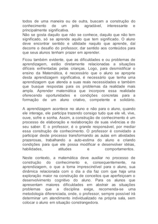 todos de uma maneira ou de outra, buscam a construção do
conhecimento de um jeito agradável, interessante e
principalmente significativa.
Não se gosta daquilo que não se conhece, daquilo que não tem
significado, só se aprende aquilo que tem significado. O aluno
deve encontrar sentido e utilidade naquilo que aprende, daí
decorre o desafio do professor, dar sentido aos conteúdos para
que seus alunos tenham prazer em aprender.
Ficou também evidente, que as dificuldades e ou problemas de
aprendizagem, estão diretamente relacionadas a situações
difíceis enfrentadas pelas crianças. Logo, para desmistificar o
ensino da Matemática, é necessário que o aluno se aproprie
desta aprendizagem significativa, é necessário que tenha uma
aprendizagem que atenda a suas reais necessidades e também
que busque respostas para os problemas da realidade mais
ampla. Aprender matemática que incorpore essa realidade
oferecendo oportunidades e condições concretas para a
formação de um aluno criativo, competente e solidário.
A aprendizagem acontece no aluno e não para o aluno, quando
ele interage, ele participa trazendo consigo tudo que ele vê, vive,
ouve, sofre e sonha. Assim, a construção de conhecimento é um
processo de elaboração e reelaboração de suas vivências e do
seu saber. E o professor, é o grande responsável, por mediar
essa construção de conhecimento. O professor é convidado a
participar deste processo transformando as aulas em atividades
prazerosas, trabalhando a auto-estima do aluno e criando
condições para que ele possa modificar e desenvolver idéias,
habilidades, atitudes e comportamentos.
Neste contexto, a matemática deve auxiliar no processo de
construção do conhecimento e, consequentemente, na
aprendizagem, o que a torna imprescindível para o aluno, sua
dinâmica relacionada com o dia a dia faz com que haja uma
exploração maior na construção de conceitos que aperfeiçoam o
desenvolvimento cognitivo do aluno. Para os alunos que
apresentam maiores dificuldades em abstrair as situações
problemas que a disciplina exige, recomenda-se uma
metodologia diferenciada, onde, o professor, sempre possível irá
determinar um atendimento individualizado na própria sala, sem
colocar o aluno em situação constrangedora.
 