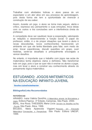 Trabalhar com atividades lúdicas o aluno passa de um
espectador a um ator ativo em seu processo de aprendizagem,
pois desta forma ele tem a oportunidade de vivenciar a
construção de seu saber.
Assim, durante um jogo, o aluno se torna mais seguro, alerta e
crítico, expressa seu pensamento e suas emoções, troca ideias
com os outros e tira conclusões sem a interferência direta do
professor.
A competição deve ser saudável, levar a cooperação, valorizando
as relações e desenvolvendo a função social. O papel do
professor, então, é o de propor situações que levem o aluno à
novas descobertas, novos conhecimentos favorecendo um
ambiente em que ele tenha liberdade para falar, sem medo de
errar, trocar experiências, discutir questões em grupo, ouvir
histórias, sentir-se desafiado e principalmente encorajado a
vencer desafios.
No entanto, é importante que o trabalho com jogos nas aulas de
matemática tenha objetivos claros e definidos. Não transformar
tudo em jogo, pois o que se quer não é ensinar os alunos a jogar,
mas sim levar o aluno a construir seu conhecimento através do
pensamento lógico-matemático.
ESTUDANDO: JOGOS MATEMÁTICOS
NA EDUCAÇÃO INFANTO-JUVENIL
Escolher LiçõesFecharImprimir
Bibliografia/Links Recomendados
REFERÊNCIAS
ARANÃO. Ivana Valéria Denófrio, A Matemática através de Brincadeiras e
Jogos. Editora Papirus. 3a Edição, Campinas, São Paulo; 2000.
BEAL, Ana Rosa; THIESSEN, Maria Lúcia. Uni-duni_te: Desafios na Pré-
, Escola. São Paulo: Ática, 1996.
BICUDO, Maria Aparecida Viggiani. Pesquisa em Educação
Matemática: Concepções e Perspectivas. São Paulo: Editora UNESP,
1999.
 