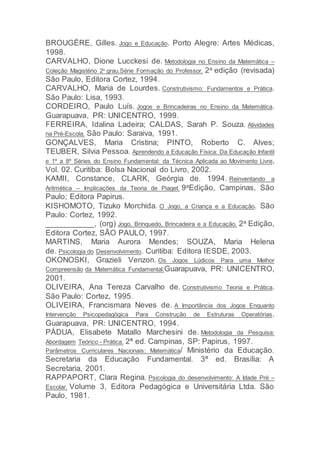 BROUGÈRE, Gilles. Jogo e Educação. Porto Alegre: Artes Médicas,
1998.
CARVALHO, Dione Lucckesi de. Metodologia no Ensino da Matemática –
Coleção Magistério 2o
grau.Série Formação do Professor. 2a edição (revisada)
São Paulo, Editora Cortez, 1994.
CARVALHO, Maria de Lourdes. Construtivismo: Fundamentos e Prática.
São Paulo: Lisa, 1993.
CORDEIRO, Paulo Luís. Jogos e Brincadeiras no Ensino da Matemática.
Guarapuava, PR: UNICENTRO, 1999.
FERREIRA, Idalina Ladeira; CALDAS, Sarah P. Souza. Atividades
na Pré-Escola. São Paulo: Saraiva, 1991.
GONÇALVES, Maria Cristina; PINTO, Roberto C. Alves;
TEUBER, Silvia Pessoa. Aprendendo a Educação Física: Da Educação Infantil
e 1º a 8º Séries do Ensino Fundamental: da Técnica Aplicada ao Movimento Livre,
Vol. 02. Curitiba: Bolsa Nacional do Livro, 2002.
KAMII, Constance, CLARK, Geórgia de. 1994. Reinventando a
Aritmética – Implicações da Teoria de Piaget. 9aEdição, Campinas, São
Paulo; Editora Papirus.
KISHOMOTO, Tizuko Morchida. O Jogo, a Criança e a Educação. São
Paulo: Cortez, 1992.
___________, (org) Jogo, Brinquedo, Brincadeira e a Educação. 2a Edição,
Editora Cortez, SÃO PAULO, 1997.
MARTINS, Maria Aurora Mendes; SOUZA, Maria Helena
de. Psicologia do Desenvolvimento. Curitiba: Editora IESDE, 2003.
OKONOSKI, Grazieli Venzon. Os Jogos Lúdicos Para uma Melhor
Compreensão da Matemática Fundamental.Guarapuava, PR: UNICENTRO,
2001.
OLIVEIRA, Ana Tereza Carvalho de. Construtivismo Teoria e Prática.
São Paulo: Cortez, 1995.
OLIVEIRA, Francismara Neves de. A Importância dos Jogos Enquanto
Intervenção Psicopedagógica Para Construção de Estruturas Operatórias.
Guarapuava, PR: UNICENTRO, 1994.
PÁDUA, Elisabete Matallo Marchesini de. Metodologia da Pesquisa:
Abordagem Teórico - Prática. 2ª ed. Campinas, SP: Papirus, 1997.
Parâmetros Curriculares Nacionais: Matemática/ Ministério da Educação.
Secretaria da Educação Fundamental. 3ª ed. Brasília: A
Secretaria, 2001.
RAPPAPORT, Clara Regina. Psicologia do desenvolvimento: A Idade Pré –
Escolar. Volume 3, Editora Pedagógica e Universitária Ltda. São
Paulo, 1981.
 
