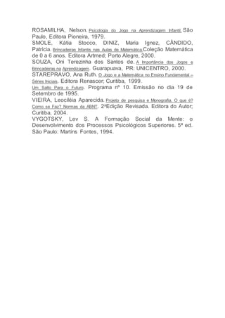 ROSAMILHA, Nelson. Psicologia do Jogo na Aprendizagem Infantil. São
Paulo, Editora Pioneira, 1979.
SMOLE, Kátia Stocco, DINIZ, Maria Ignez, CÂNDIDO,
Patrícia. Brincadeiras Infantis nas Aulas de Matemática.Coleção Matemática
de 0 a 6 anos. Editora Artmed; Porto Alegre, 2000.
SOUZA, Oni Terezinha dos Santos de. A Importância dos Jogos e
Brincadeiras na Aprendizagem. Guarapuava, PR: UNICENTRO, 2000.
STAREPRAVO, Ana Ruth. O Jogo e a Matemática no Ensino Fundamental –
Séries Iniciais. Editora Renascer; Curitiba, 1999.
Um Salto Para o Futuro. Programa nº 10. Emissão no dia 19 de
Setembro de 1995.
VIEIRA, Leociléia Aparecida. Projeto de pesquisa e Monografia. O que é?
Como se Faz? Normas da ABNT. 2aEdição Revisada. Editora do Autor;
Curitiba, 2004.
VYGOTSKY, Lev S. A Formação Social da Mente: o
Desenvolvimento dos Processos Psicológicos Superiores. 5ª ed.
São Paulo: Martins Fontes, 1994.
 