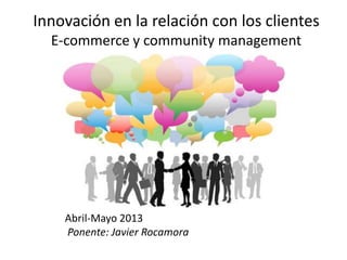 Innovación en la relación con los clientes
E-commerce y community management
Abril-Mayo 2013
Ponente: Javier Rocamora
 