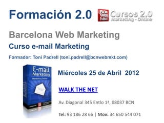 Formación 2.0
Barcelona Web Marketing
Curso e-mail Marketing
Formador: Toni Padrell (toni.padrell@bcnwebmkt.com)


                     Miércoles 25 de Abril 2012

                     WALK THE NET
                     Av. Diagonal 345 Entlo 1ª, 08037 BCN

                     Tel: 93 186 28 66 | Mov: 34 650 544 071
 