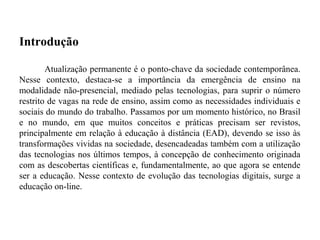 Introdução

        Atualização permanente é o ponto-chave da sociedade contemporânea.
Nesse contexto, destaca-se a importância da emergência de ensino na
modalidade não-presencial, mediado pelas tecnologias, para suprir o número
restrito de vagas na rede de ensino, assim como as necessidades individuais e
sociais do mundo do trabalho. Passamos por um momento histórico, no Brasil
e no mundo, em que muitos conceitos e práticas precisam ser revistos,
principalmente em relação à educação à distância (EAD), devendo se isso às
transformações vividas na sociedade, desencadeadas também com a utilização
das tecnologias nos últimos tempos, à concepção de conhecimento originada
com as descobertas científicas e, fundamentalmente, ao que agora se entende
ser a educação. Nesse contexto de evolução das tecnologias digitais, surge a
educação on-line.
 