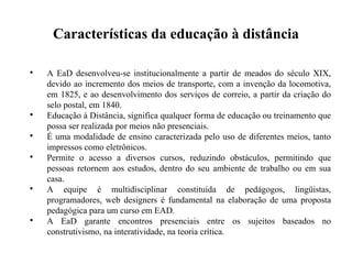 Características da educação à distância


    A EaD desenvolveu-se institucionalmente a partir de meados do século XIX,
    devido ao incremento dos meios de transporte, com a invenção da locomotiva,
    em 1825, e ao desenvolvimento dos serviços de correio, a partir da criação do
    selo postal, em 1840.

    Educação à Distância, significa qualquer forma de educação ou treinamento que
    possa ser realizada por meios não presenciais.

    É uma modalidade de ensino caracterizada pelo uso de diferentes meios, tanto
    impressos como eletrônicos.

    Permite o acesso a diversos cursos, reduzindo obstáculos, permitindo que
    pessoas retornem aos estudos, dentro do seu ambiente de trabalho ou em sua
    casa.

    A equipe é multidisciplinar constituída de pedágogos, lingüistas,
    programadores, web designers é fundamental na elaboração de uma proposta
    pedagógica para um curso em EAD.

    A EaD garante encontros presenciais entre os sujeitos baseados no
    construtivismo, na interatividade, na teoria crítica.
 