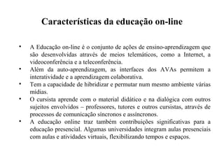 Características da educação on-line


    A Educação on-line é o conjunto de ações de ensino-aprendizagem que
    são desenvolvidas através de meios telemáticos, como a Internet, a
    videoconferência e a teleconferência.

    Além da auto-aprendizagem, as interfaces dos AVAs permitem a
    interatividade e a aprendizagem colaborativa.

    Tem a capacidade de hibridizar e permutar num mesmo ambiente várias
    mídias.

    O cursista aprende com o material didático e na dialógica com outros
    sujeitos envolvidos – professores, tutores e outros cursistas, através de
    processos de comunicação síncronos e assíncronos.

    A educação online traz também contribuições significativas para a
    educação presencial. Algumas universidades integram aulas presenciais
    com aulas e atividades virtuais, flexibilizando tempos e espaços.
 