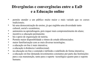 Divergências e convergências entre a EaD
              e a Educação online

    permite atender a um público muito maior e mais variado que os cursos
    tradicionais;

    há uma democratização do ensino, já que engloba uma diversidade tanto
    cultural, social e econômica;

    autonomia na aprendizagem, pois requer mais comprometimento do aluno;

    incentiva a educação permanente;

    há o apoio de organização de tutoria;

    Permite maior disponibilidade e ritmos de estudo diferenciados;

    maior familiarização com as mais diversas tecnologias;

    a educação on-line é mais interativa;

    a educação à distância é unidirecional;

    na educação on-line o conteúdo é definido e redefinido de forma interativa;

    a educação on-line demanda investimentos constantes por parte das Instituições
    para a sua manutenção, tanto para o suporte tecnológico quanto para o suporte
    humano.
 