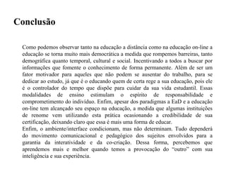 Conclusão

 Como podemos observar tanto na educação a distância como na educação on-line a
 educação se torna muito mais democrática a medida que rompemos barreiras, tanto
 demográfica quanto temporal, cultural e social. Incentivando a todos a buscar por
 informações que fomente o conhecimento de forma permanente. Além de ser um
 fator motivador para aqueles que não podem se ausentar do trabalho, para se
 dedicar ao estudo, já que é o educando quem de certa rege a sua educação, pois ele
 é o controlador do tempo que dispõe para cuidar da sua vida estudantil. Essas
 modalidades de ensino estimulam o espírito de responsabilidade e
 comprometimento do indivíduo. Enfim, apesar dos paradigmas a EaD e a educação
 on-line tem alcançado seu espaço na educação, a medida que algumas instituições
 de renome vem utilizando esta prática ocasionando a credibilidade de sua
 certificação, deixando claro que essa é mais uma forma de educar.
 Enfim, o ambiente/interface condicionam, mas não determinam. Tudo dependerá
 do movimento comunicacional e pedagógico dos sujeitos envolvidos para a
 garantia da interatividade e da co-criação. Dessa forma, percebemos que
 aprendemos mais e melhor quando temos a provocação do “outro” com sua
 inteligência e sua experiência.
 