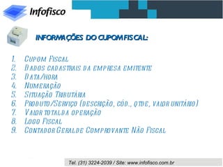 INFORMAÇÕES DO CUPOM FISCAL:

1.   Cupom Fiscal
2.   D ad os cad astrais d a empresa emitente
3.   D ata/hora
4.   Numeração
5.   Situação Tributária
6.   Prod uto/Serviço (d escrição, cód., qtd e, val unitário)
                                                   or
7.   Val total d a operação
         or
8.   Logo Fiscal
9.   Contador Geral d e Comprovante Não Fiscal



                   Tel. (31) 3224-2039 / Site: www.infofisco.com.br
 