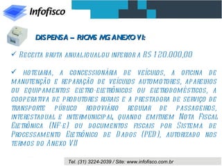 DISPENSA – RICM M ANEXO VI:
                      S G

 Receita bruta anual igual ou inferior a R$ 1 20.000,00

 hotel  aria, a concessionária de veícul    os, a oficina d e
manutenção e reparação d e veícul automotores, aparel
                                      os                      hos
ou equipamentos el     etro-eletrônicos ou eletrod omésticos, a
cooperativa d e prod utores rurais e a prestad ora d e serviço d e
transporte públ   ico rod oviário regul   ar d e passageiros,
interestad ual e intermunicipal quand o emitirem Nota Fiscal
                                 ,
Eletrônica (NF-e) ou d ocumentos fiscais por Sistema d e
Processamento El    etrônico d e D ad os (PED ), autorizad o nos
termos d o Anexo VII

                  Tel. (31) 3224-2039 / Site: www.infofisco.com.br
 