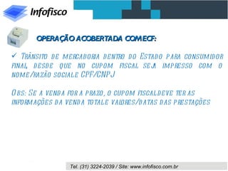 OPERAÇÃO ACOBERTADA COM ECF:

 Trânsito de mercadoria d entro d o Estad o para consumidor
final d esd e que no cupom fiscal sej impresso com o
     ,                                  a
nome/razão social e CPF/CNPJ

O bs: Se a vend a for a prazo, o cupom fiscal deve ter as
informações d a vend a total e val ores/d atas d as prestações




                  Tel. (31) 3224-2039 / Site: www.infofisco.com.br
 
