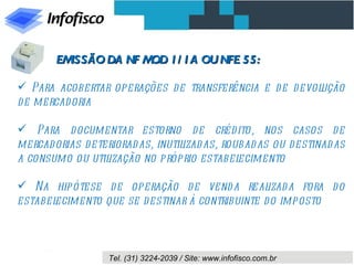 EMISSÃO DA NF M 1/ 1A OU NFE 55:
                       OD

 Para acobertar operações de transferência e d e d evolução
d e mercad oria

 Para d ocumentar estorno de créd ito, nos casos d e
mercad orias d eterioradas, inutilizad as, roubad as ou d estinad as
a consumo ou util ização no próprio estabel   ecimento

 Na hipótese d e operação d e vend a real       izad a fora d o
estabelecimento que se d estinar à contribuinte d o imposto



                  Tel. (31) 3224-2039 / Site: www.infofisco.com.br
 